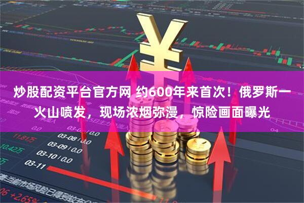 炒股配资平台官方网 约600年来首次！俄罗斯一火山喷发，现场浓烟弥漫，惊险画面曝光