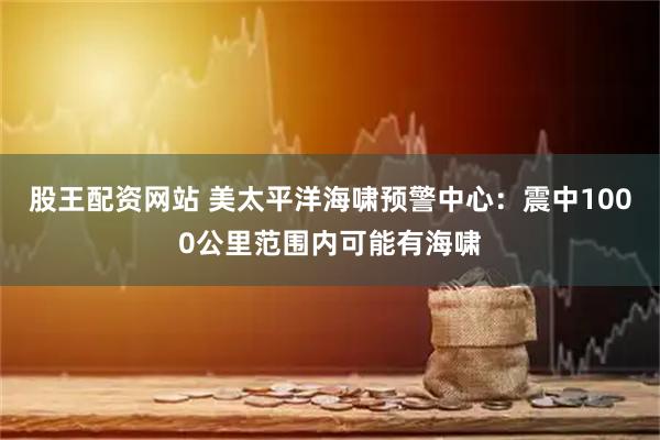 股王配资网站 美太平洋海啸预警中心：震中1000公里范围内可能有海啸