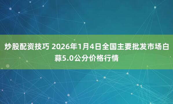 炒股配资技巧 2026年1月4日全国主要批发市场白蒜5.0公分价格行情
