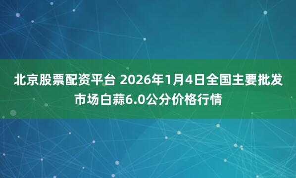 北京股票配资平台 2026年1月4日全国主要批发市场白蒜6.0公分价格行情